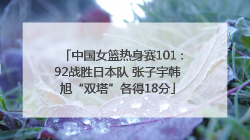 中国女篮热身赛101∶92战胜日本队 张子宇韩旭“双塔”各得18分